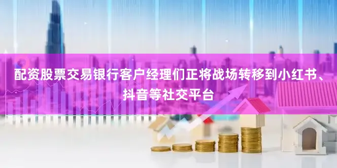 配资股票交易银行客户经理们正将战场转移到小红书、抖音等社交平台