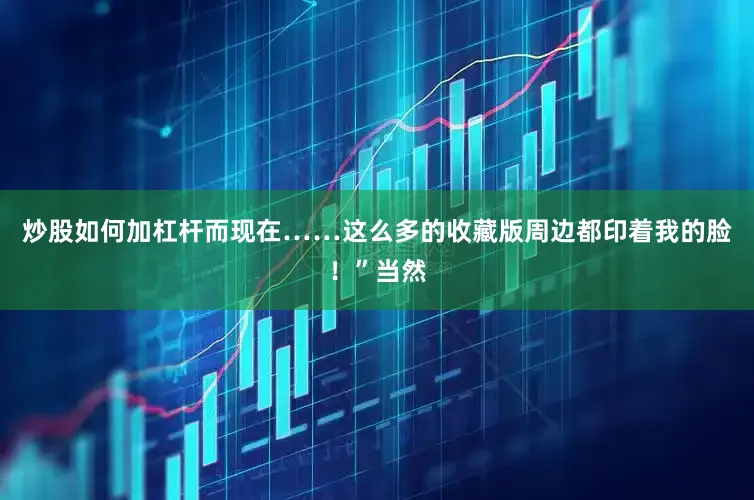 炒股如何加杠杆而现在……这么多的收藏版周边都印着我的脸！”当然