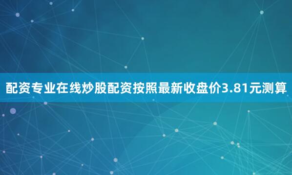 配资专业在线炒股配资按照最新收盘价3.81元测算