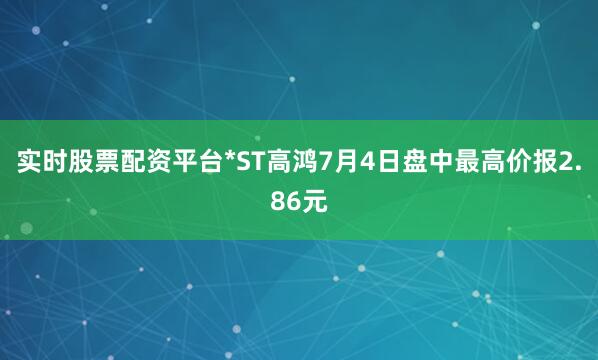 实时股票配资平台*ST高鸿7月4日盘中最高价报2.86元