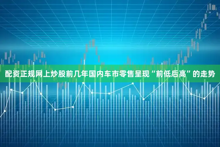 配资正规网上炒股前几年国内车市零售呈现“前低后高”的走势