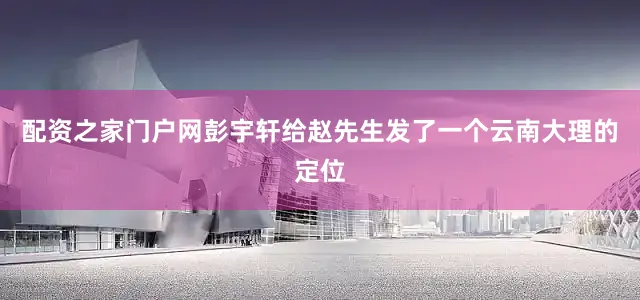 配资之家门户网彭宇轩给赵先生发了一个云南大理的定位