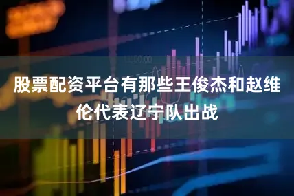 股票配资平台有那些王俊杰和赵维伦代表辽宁队出战