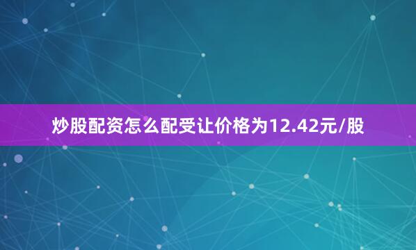 炒股配资怎么配受让价格为12.42元/股