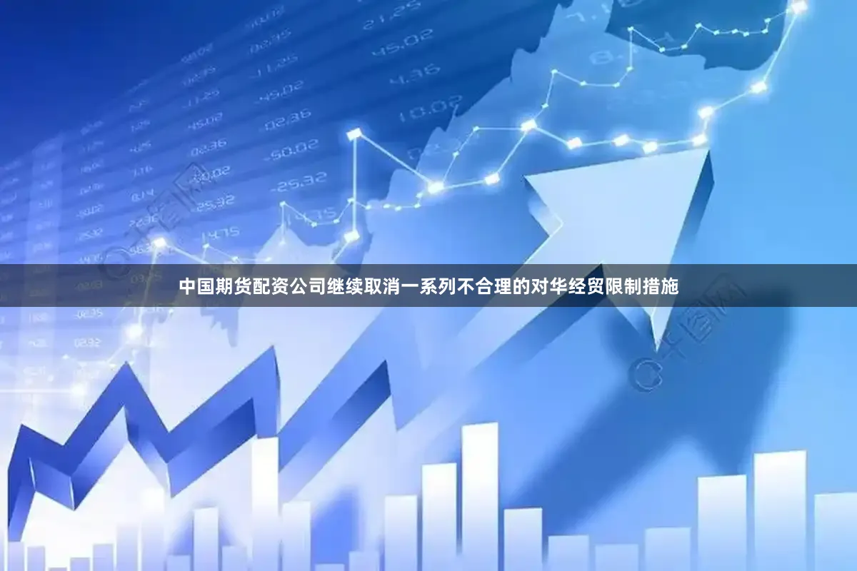 中国期货配资公司继续取消一系列不合理的对华经贸限制措施