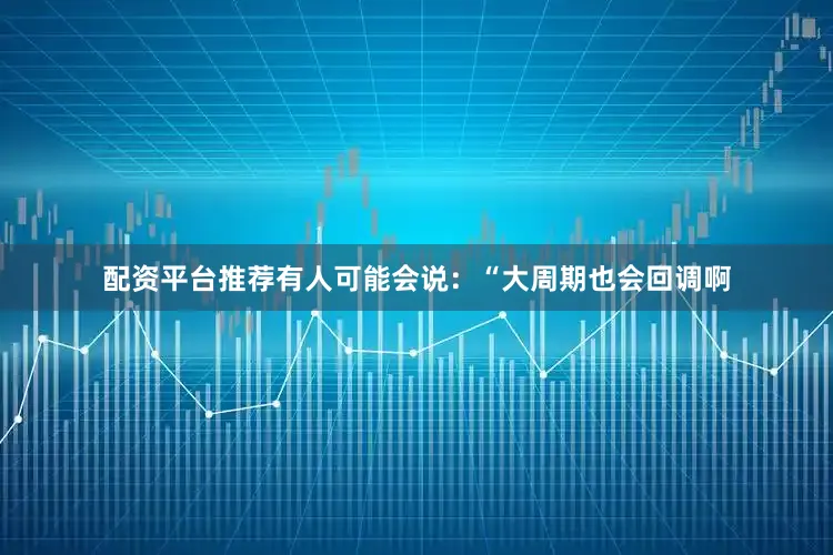 配资平台推荐有人可能会说：“大周期也会回调啊