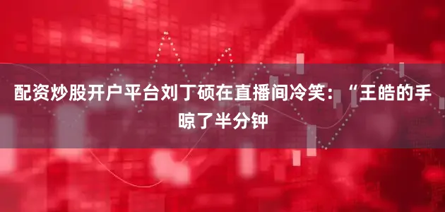 配资炒股开户平台刘丁硕在直播间冷笑：“王皓的手晾了半分钟